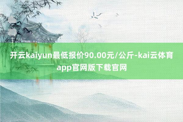 开云kaiyun最低报价90.00元/公斤-kai云体育app官网版下载官网