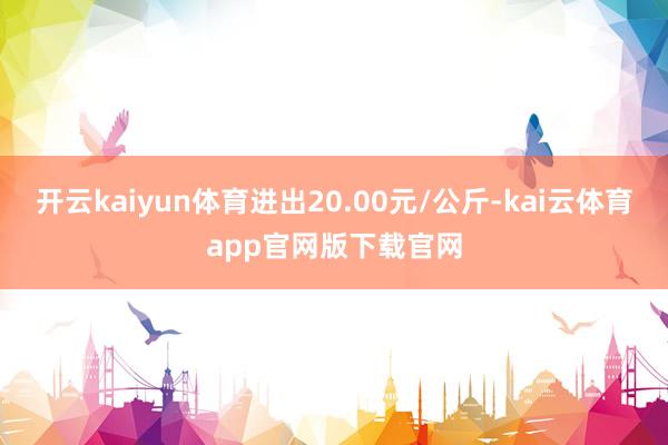 开云kaiyun体育进出20.00元/公斤-kai云体育app官网版下载官网