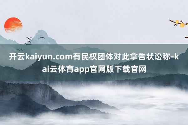 开云kaiyun.com　　有民权团体对此拿告状讼称-kai云体育app官网版下载官网