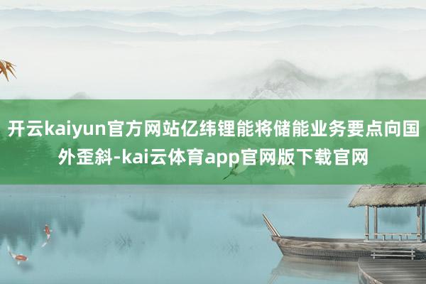 开云kaiyun官方网站亿纬锂能将储能业务要点向国外歪斜-kai云体育app官网版下载官网