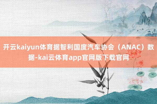开云kaiyun体育据智利国度汽车协会（ANAC）数据-kai云体育app官网版下载官网