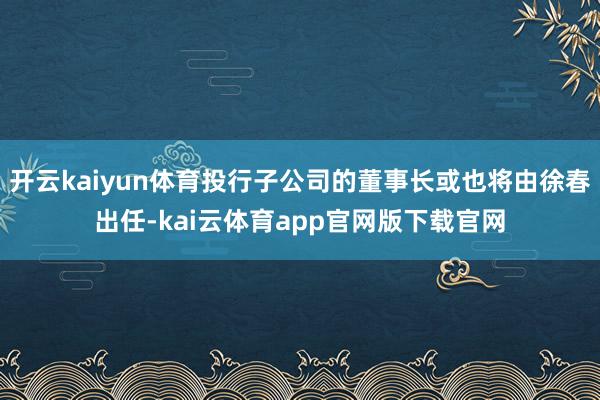 开云kaiyun体育投行子公司的董事长或也将由徐春出任-kai云体育app官网版下载官网