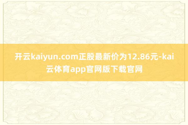 开云kaiyun.com正股最新价为12.86元-kai云体育app官网版下载官网