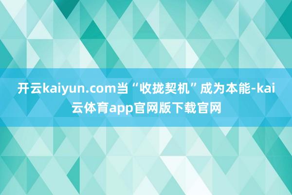开云kaiyun.com当“收拢契机”成为本能-kai云体育app官网版下载官网