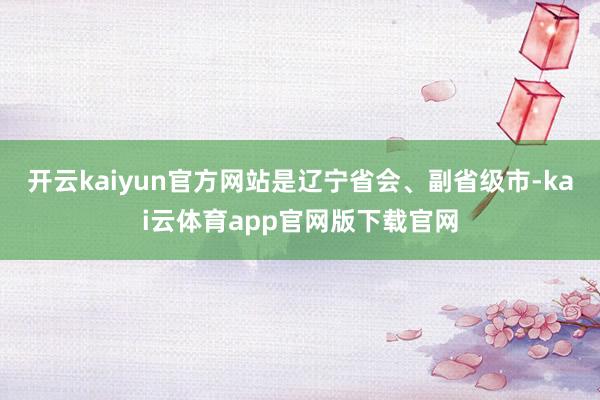 开云kaiyun官方网站是辽宁省会、副省级市-kai云体育app官网版下载官网