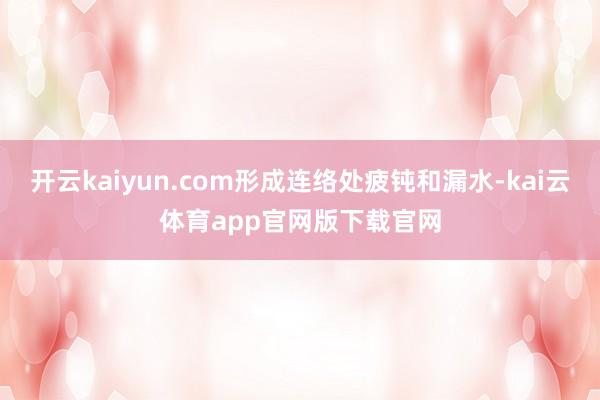 开云kaiyun.com形成连络处疲钝和漏水-kai云体育app官网版下载官网