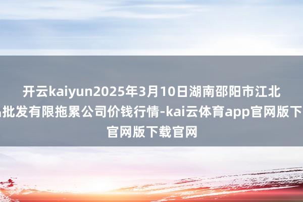 开云kaiyun2025年3月10日湖南邵阳市江北农居品批发有限拖累公司价钱行情-kai云体育app官网版下载官网