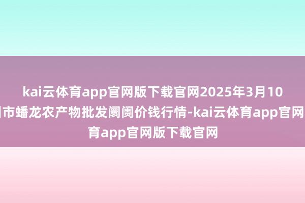 kai云体育app官网版下载官网2025年3月10日湖北鄂州市蟠龙农产物批发阛阓价钱行情-kai云体育app官网版下载官网