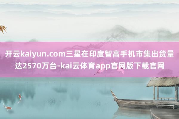 开云kaiyun.com三星在印度智高手机市集出货量达2570万台-kai云体育app官网版下载官网