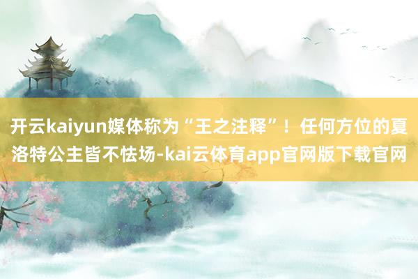 开云kaiyun媒体称为“王之注释”！任何方位的夏洛特公主皆不怯场-kai云体育app官网版下载官网
