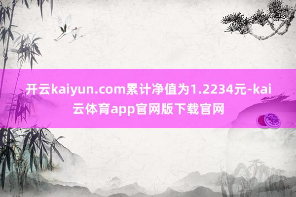 开云kaiyun.com累计净值为1.2234元-kai云体育app官网版下载官网