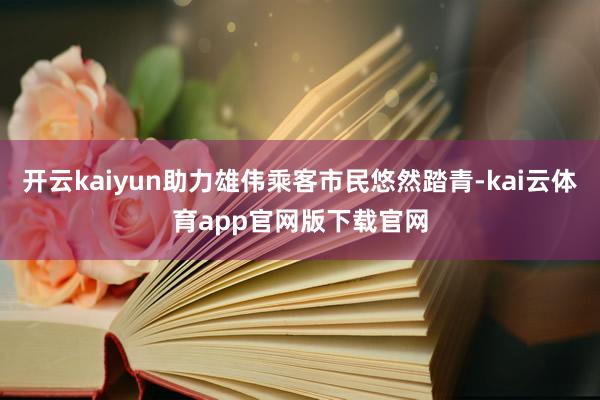 开云kaiyun助力雄伟乘客市民悠然踏青-kai云体育app官网版下载官网