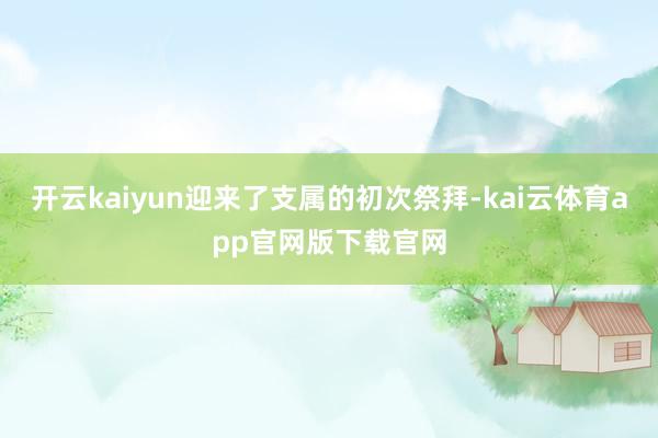 开云kaiyun迎来了支属的初次祭拜-kai云体育app官网版下载官网