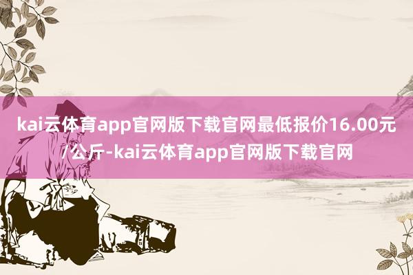 kai云体育app官网版下载官网最低报价16.00元/公斤-kai云体育app官网版下载官网