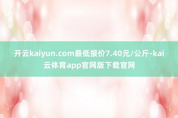 开云kaiyun.com最低报价7.40元/公斤-kai云体育app官网版下载官网