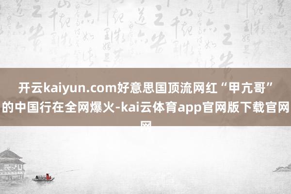 开云kaiyun.com好意思国顶流网红“甲亢哥”的中国行在全网爆火-kai云体育app官网版下载官网
