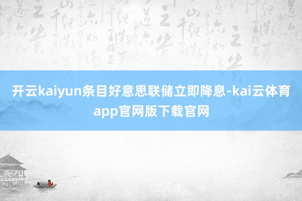 开云kaiyun条目好意思联储立即降息-kai云体育app官网版下载官网