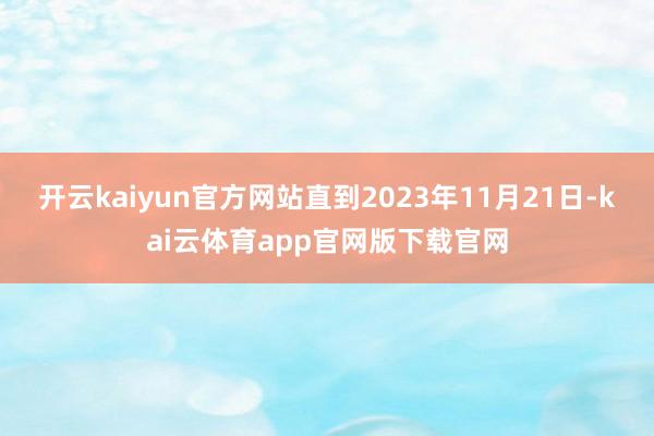 开云kaiyun官方网站直到2023年11月21日-kai云体育app官网版下载官网