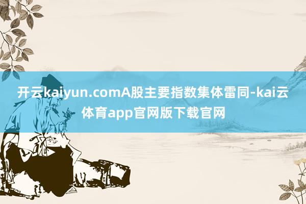 开云kaiyun.comA股主要指数集体雷同-kai云体育app官网版下载官网