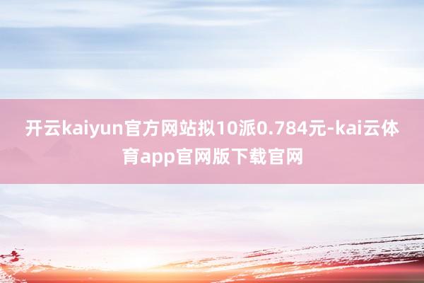 开云kaiyun官方网站拟10派0.784元-kai云体育app官网版下载官网