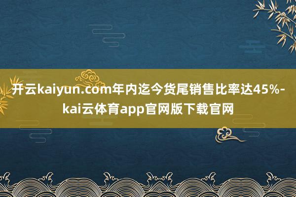开云kaiyun.com年内迄今货尾销售比率达45%-kai云体育app官网版下载官网