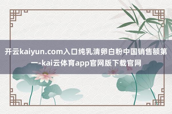 开云kaiyun.com入口纯乳清卵白粉中国销售额第一-kai云体育app官网版下载官网