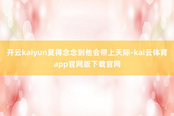开云kaiyun莫得念念到他会带上天际-kai云体育app官网版下载官网