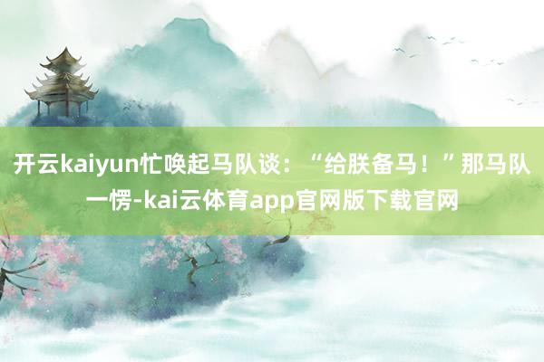 开云kaiyun忙唤起马队谈：“给朕备马！”那马队一愣-kai云体育app官网版下载官网