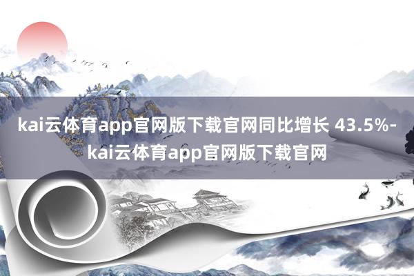 kai云体育app官网版下载官网同比增长 43.5%-kai云体育app官网版下载官网