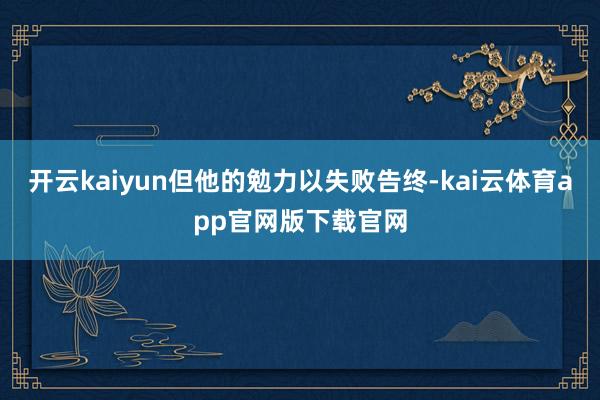 开云kaiyun但他的勉力以失败告终-kai云体育app官网版下载官网