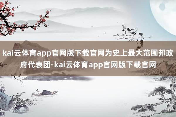 kai云体育app官网版下载官网为史上最大范围邦政府代表团-kai云体育app官网版下载官网