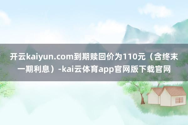 开云kaiyun.com到期赎回价为110元（含终末一期利息）-kai云体育app官网版下载官网