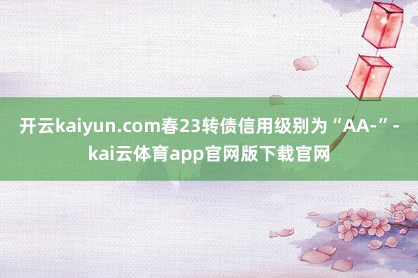 开云kaiyun.com春23转债信用级别为“AA-”-kai云体育app官网版下载官网