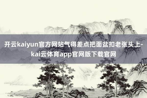 开云kaiyun官方网站气得差点把面盆扣老张头上-kai云体育app官网版下载官网