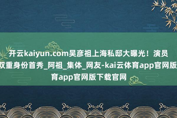 开云kaiyun.com吴彦祖上海私邸大曝光！演员+建立师双重身份首秀_阿祖_集体_网友-kai云体育app官网版下载官网