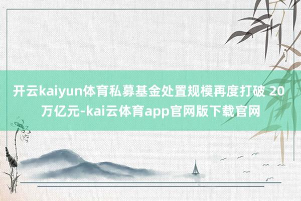 开云kaiyun体育私募基金处置规模再度打破 20 万亿元-kai云体育app官网版下载官网