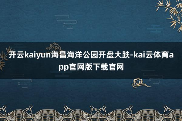 开云kaiyun海昌海洋公园开盘大跌-kai云体育app官网版下载官网