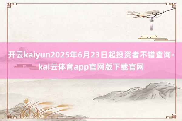 开云kaiyun2025年6月23日起投资者不错查询-kai云体育app官网版下载官网