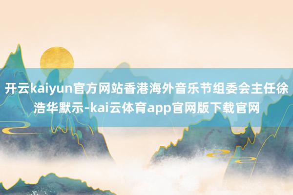 开云kaiyun官方网站香港海外音乐节组委会主任徐浩华默示-kai云体育app官网版下载官网