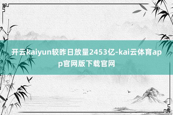开云kaiyun较昨日放量2453亿-kai云体育app官网版下载官网