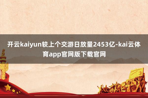 开云kaiyun较上个交游日放量2453亿-kai云体育app官网版下载官网
