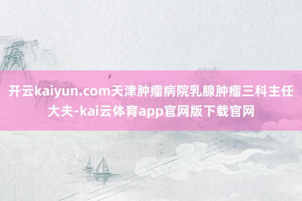 开云kaiyun.com天津肿瘤病院乳腺肿瘤三科主任大夫-kai云体育app官网版下载官网
