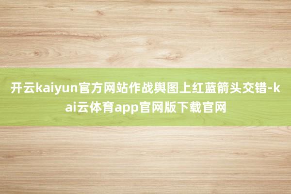 开云kaiyun官方网站作战舆图上红蓝箭头交错-kai云体育app官网版下载官网