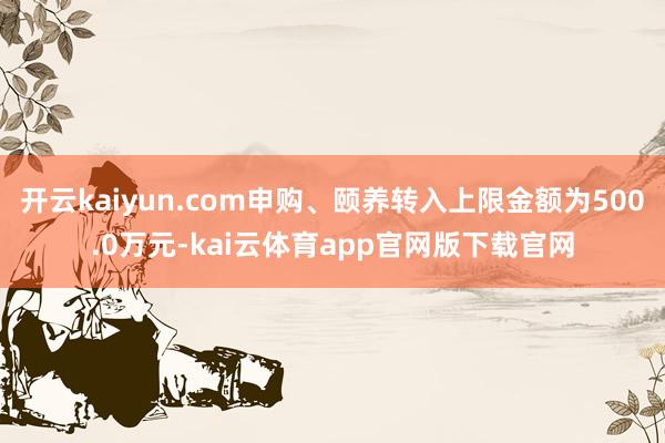 开云kaiyun.com申购、颐养转入上限金额为500.0万元-kai云体育app官网版下载官网