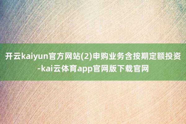 开云kaiyun官方网站(2)申购业务含按期定额投资-kai云体育app官网版下载官网