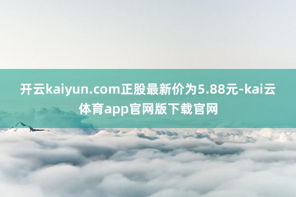 开云kaiyun.com正股最新价为5.88元-kai云体育app官网版下载官网