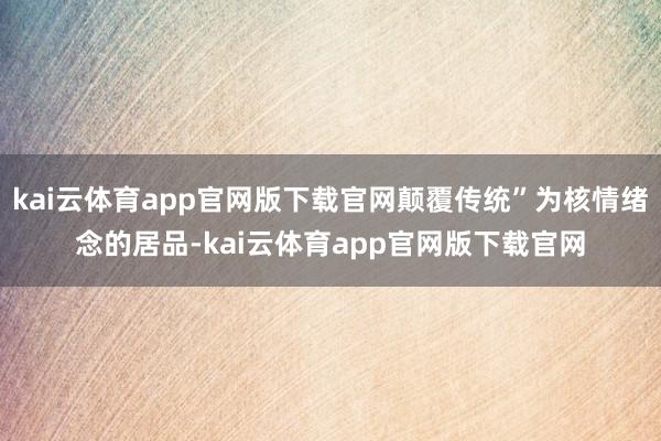 kai云体育app官网版下载官网颠覆传统”为核情绪念的居品-kai云体育app官网版下载官网