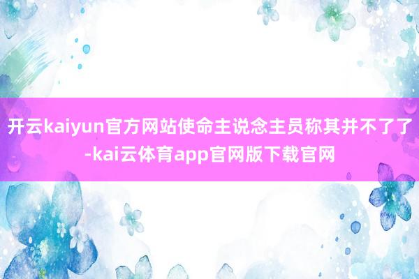 开云kaiyun官方网站使命主说念主员称其并不了了-kai云体育app官网版下载官网