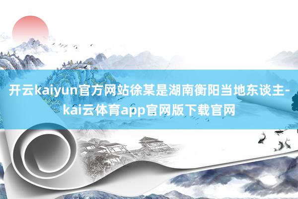 开云kaiyun官方网站徐某是湖南衡阳当地东谈主-kai云体育app官网版下载官网