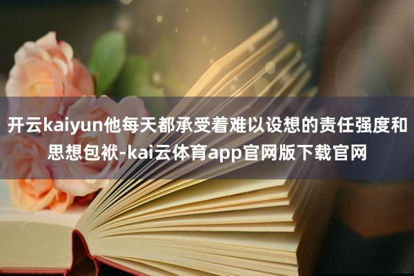 开云kaiyun他每天都承受着难以设想的责任强度和思想包袱-kai云体育app官网版下载官网